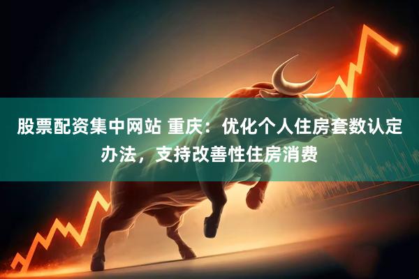 股票配资集中网站 重庆：优化个人住房套数认定办法，支持改善性住房消费