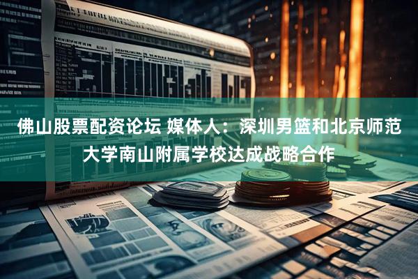 佛山股票配资论坛 媒体人：深圳男篮和北京师范大学南山附属学校达成战略合作