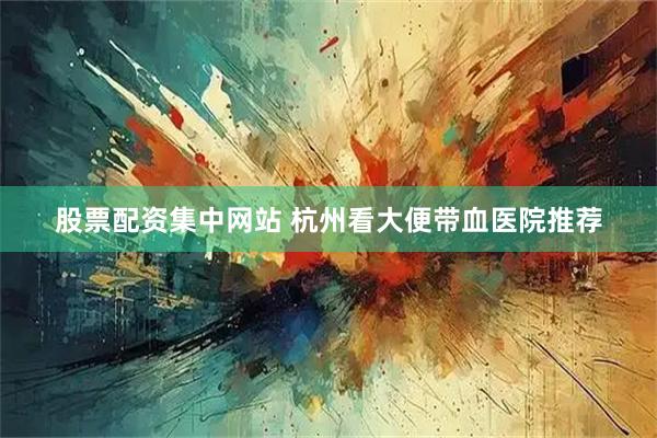 股票配资集中网站 杭州看大便带血医院推荐