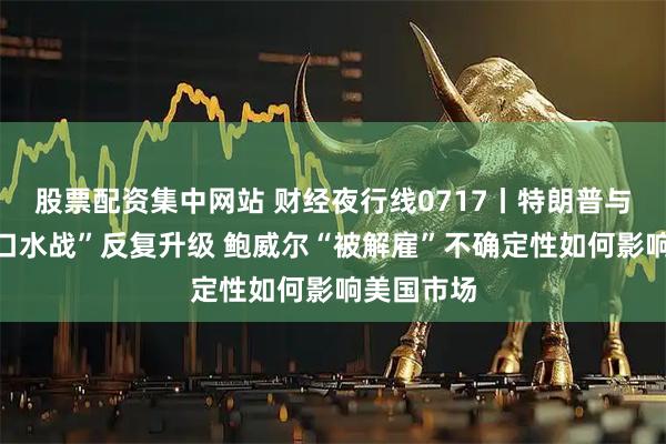 股票配资集中网站 财经夜行线0717丨特朗普与鲍威尔“口水战”反复升级 鲍威尔“被解雇”不确定性如何影响美国市场