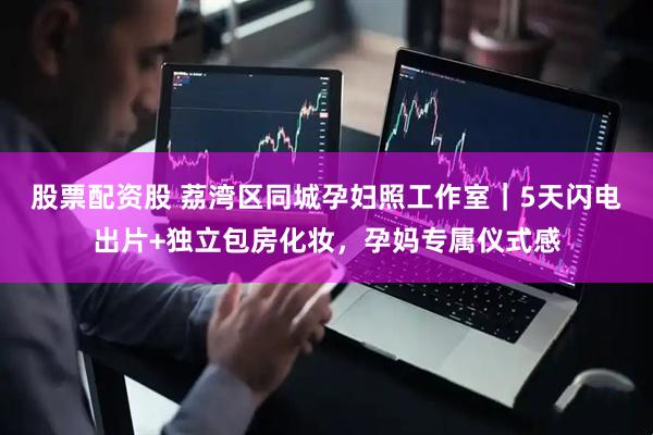 股票配资股 荔湾区同城孕妇照工作室｜5天闪电出片+独立包房化妆，孕妈专属仪式感