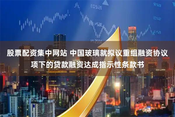 股票配资集中网站 中国玻璃就拟议重组融资协议项下的贷款融资达成指示性条款书
