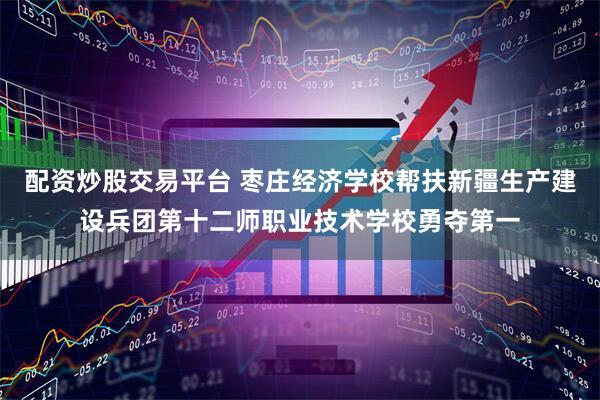 配资炒股交易平台 枣庄经济学校帮扶新疆生产建设兵团第十二师职业技术学校勇夺第一