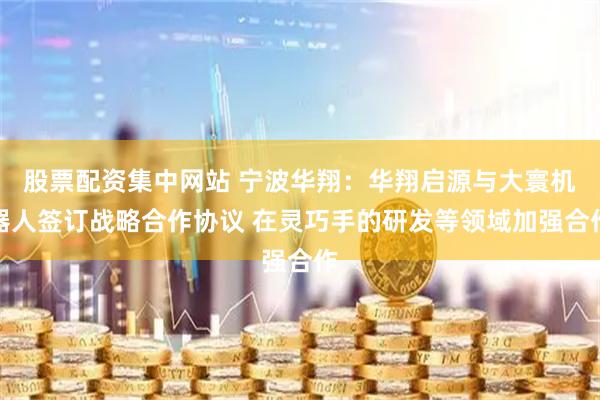 股票配资集中网站 宁波华翔：华翔启源与大寰机器人签订战略合作协议 在灵巧手的研发等领域加强合作