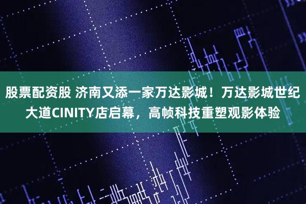 股票配资股 济南又添一家万达影城！万达影城世纪大道CINITY店启幕，高帧科技重塑观影体验