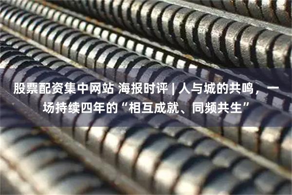 股票配资集中网站 海报时评 | 人与城的共鸣，一场持续四年的“相互成就、同频共生”