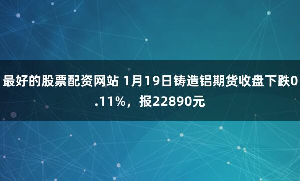 最好的股票配资网站 1月19日铸造铝期货收盘下跌0.11%，报22890元