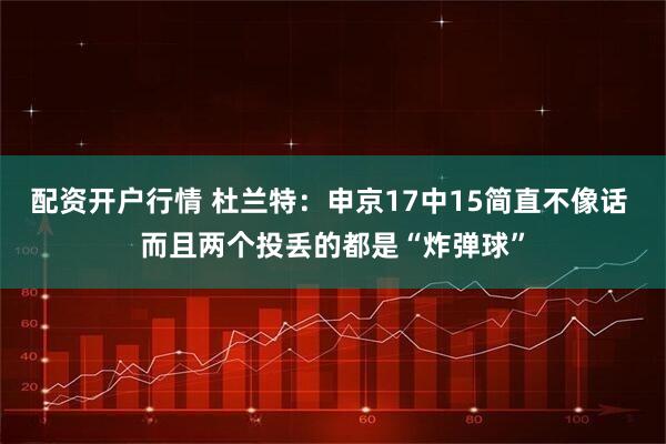 配资开户行情 杜兰特：申京17中15简直不像话 而且两个投丢的都是“炸弹球”