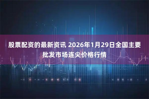 股票配资的最新资讯 2026年1月29日全国主要批发市场连尖价格行情