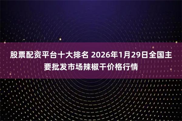 股票配资平台十大排名 2026年1月29日全国主要批发市场辣椒干价格行情