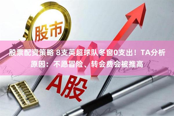 股票配资策略 8支英超球队冬窗0支出！TA分析原因：不愿冒险、转会费会被推高