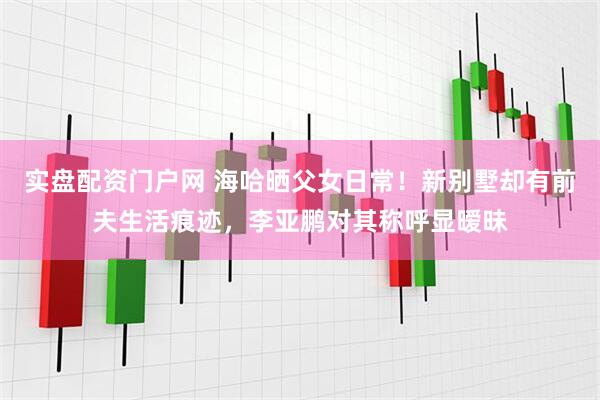 实盘配资门户网 海哈晒父女日常！新别墅却有前夫生活痕迹，李亚鹏对其称呼显暧昧