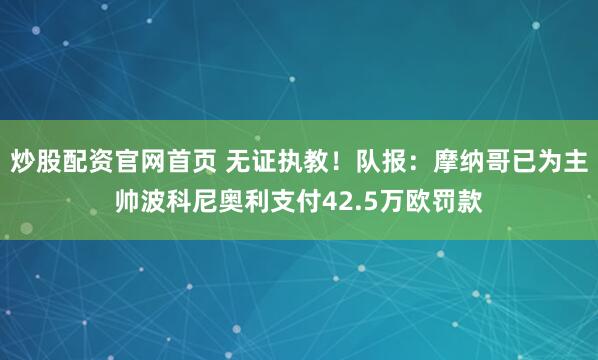 炒股配资官网首页 无证执教！队报：摩纳哥已为主帅波科尼奥利支付42.5万欧罚款