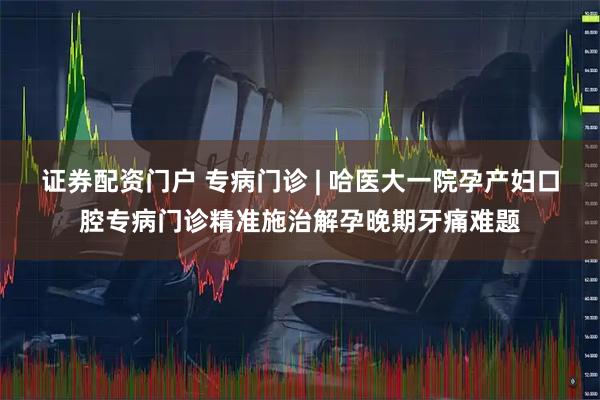 证券配资门户 专病门诊 | 哈医大一院孕产妇口腔专病门诊精准施治解孕晚期牙痛难题