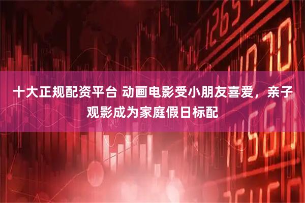 十大正规配资平台 动画电影受小朋友喜爱，亲子观影成为家庭假日标配