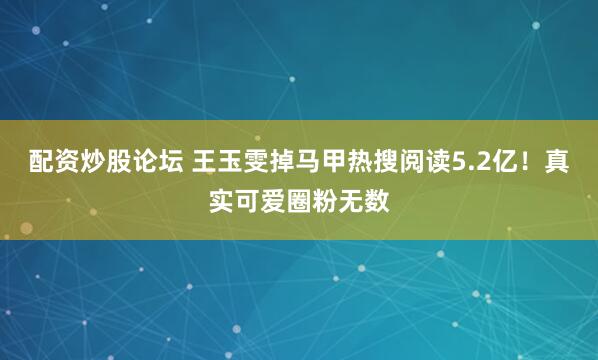 配资炒股论坛 王玉雯掉马甲热搜阅读5.2亿！真实可爱圈粉无数