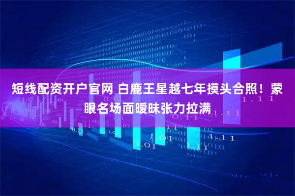 短线配资开户官网 白鹿王星越七年摸头合照！蒙眼名场面暧昧张力拉满