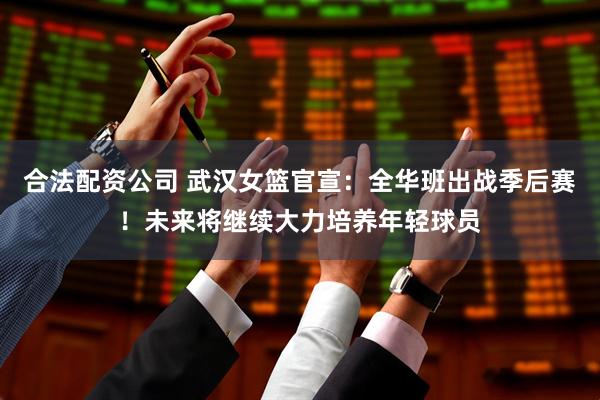 合法配资公司 武汉女篮官宣：全华班出战季后赛！未来将继续大力培养年轻球员