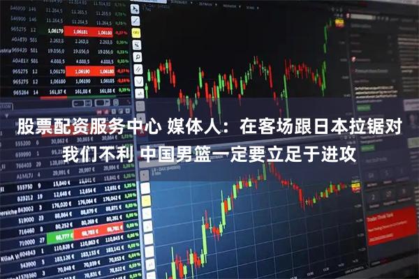 股票配资服务中心 媒体人：在客场跟日本拉锯对我们不利 中国男篮一定要立足于进攻