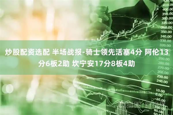 炒股配资选配 半场战报-骑士领先活塞4分 阿伦13分6板2助 坎宁安17分8板4助