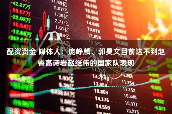 配资资金 媒体人：庞峥麟、郭昊文目前达不到赵睿高诗岩赵继伟的国家队表现