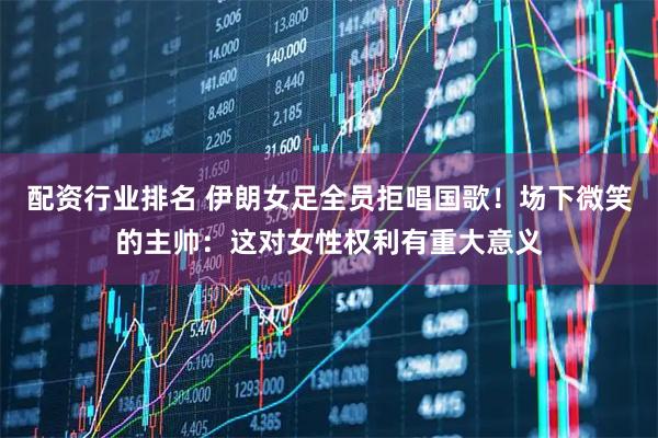 配资行业排名 伊朗女足全员拒唱国歌！场下微笑的主帅：这对女性权利有重大意义