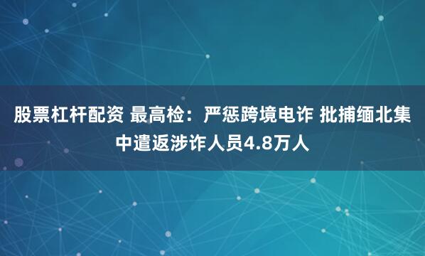股票杠杆配资 最高检：严惩跨境电诈 批捕缅北集中遣返涉诈人员4.8万人