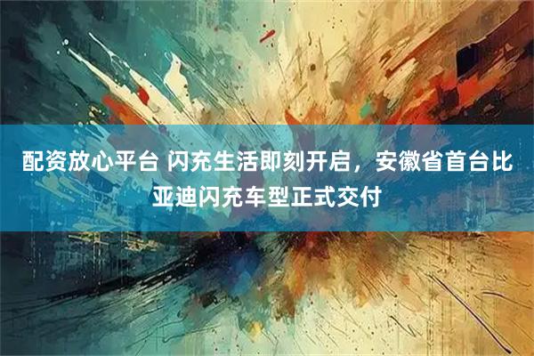 配资放心平台 闪充生活即刻开启，安徽省首台比亚迪闪充车型正式交付