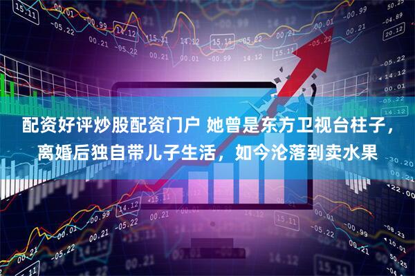 配资好评炒股配资门户 她曾是东方卫视台柱子，离婚后独自带儿子生活，如今沦落到卖水果