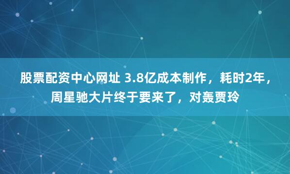 股票配资中心网址 3.8亿成本制作，耗时2年，周星驰大片终于要来了，对轰贾玲