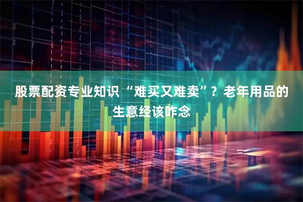 股票配资专业知识 “难买又难卖”？老年用品的生意经该咋念