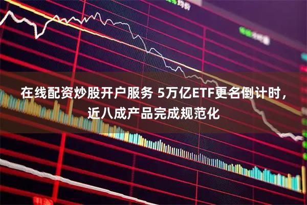 在线配资炒股开户服务 5万亿ETF更名倒计时，近八成产品完成规范化