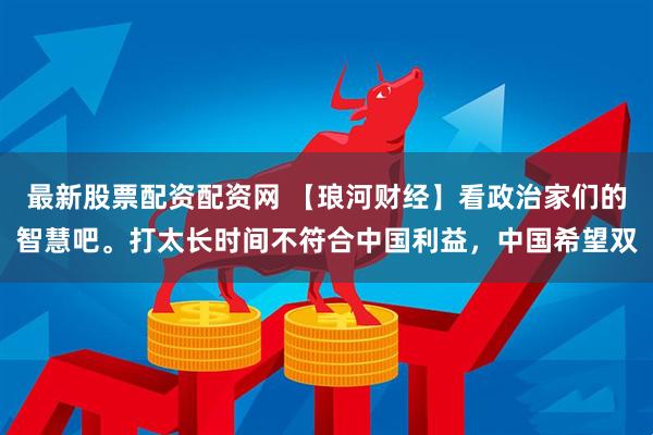 最新股票配资配资网 【琅河财经】看政治家们的智慧吧。打太长时间不符合中国利益，中国希望双