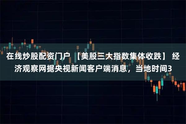 在线炒股配资门户 【美股三大指数集体收跌】 经济观察网据央视新闻客户端消息，当地时间3