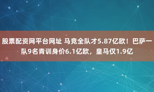 股票配资网平台网址 马竞全队才5.87亿欧！巴萨一队9名青训身价6.1亿欧，皇马仅1.9亿