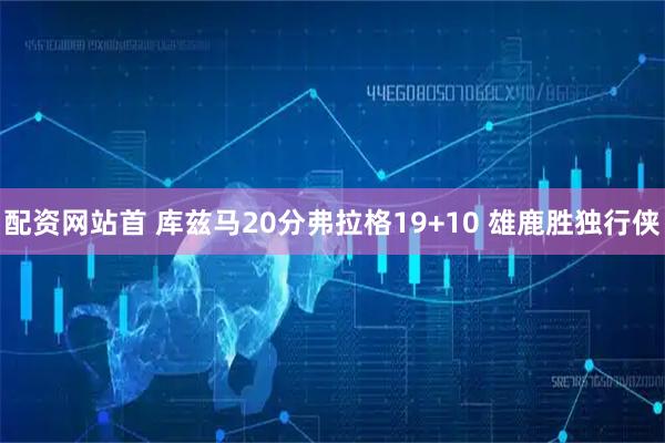 配资网站首 库兹马20分弗拉格19+10 雄鹿胜独行侠