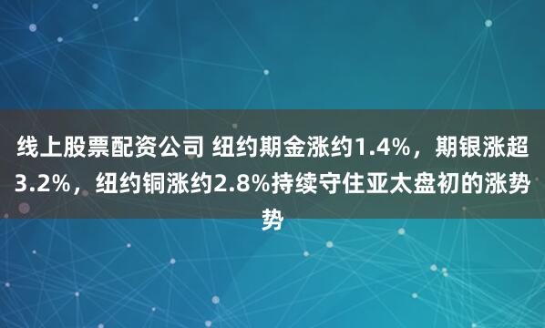 线上股票配资公司 纽约期金涨约1.4%，期银涨超3.2%，纽约铜涨约2.8%持续守住亚太盘初的涨势