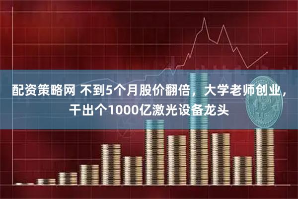 配资策略网 不到5个月股价翻倍，大学老师创业，干出个1000亿激光设备龙头