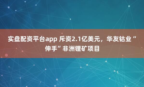 实盘配资平台app 斥资2.1亿美元，华友钴业“伸手”非洲锂矿项目
