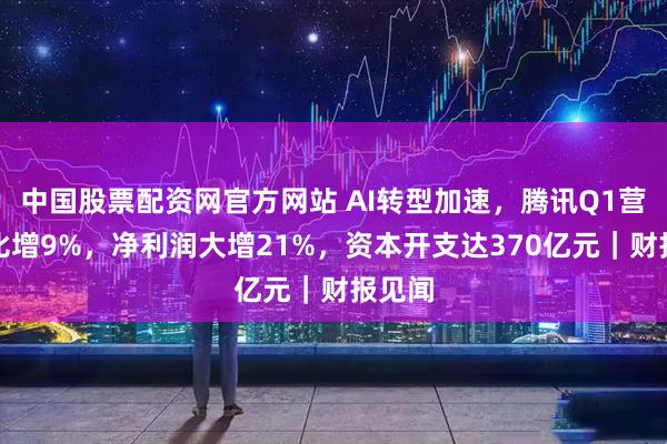 中国股票配资网官方网站 AI转型加速，腾讯Q1营收同比增9%，净利润大增21%，资本开支达370亿元｜财报见闻