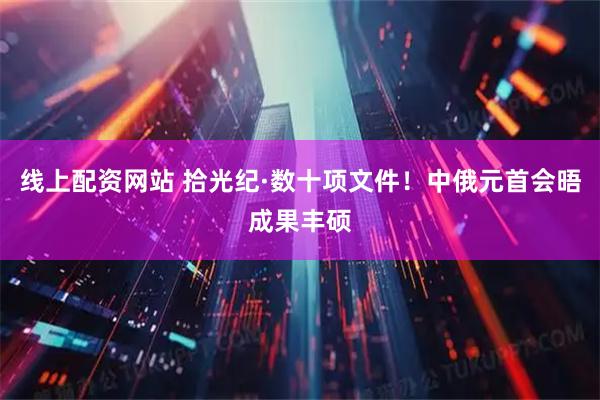 线上配资网站 拾光纪·数十项文件！中俄元首会晤成果丰硕