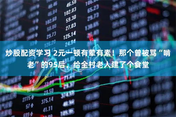 炒股配资学习 2元一顿有荤有素！那个曾被骂“啃老”的95后，给全村老人建了个食堂